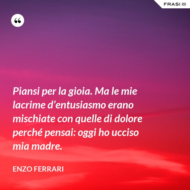 Piansi per la gioia. Ma le mie lacrime d’entusiasmo erano mischiate con quelle di dolore perché pensai: oggi ho ucciso mia madre. - Enzo Ferrari