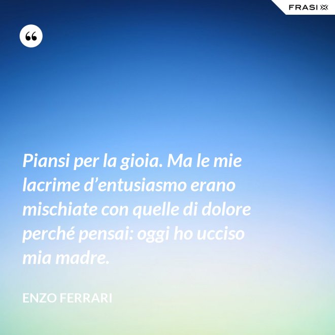 Piansi per la gioia. Ma le mie lacrime d’entusiasmo erano mischiate con quelle di dolore perché pensai: oggi ho ucciso mia madre. - Enzo Ferrari