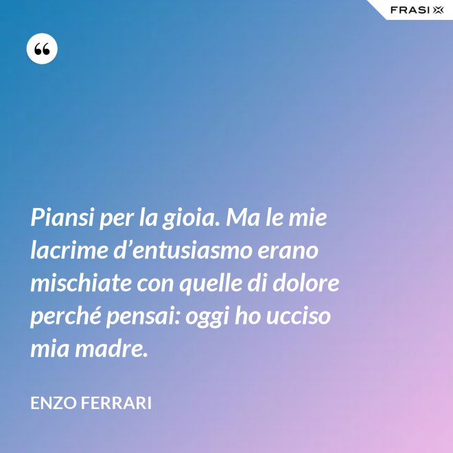 Piansi per la gioia. Ma le mie lacrime d’entusiasmo erano mischiate con quelle di dolore perché pensai: oggi ho ucciso mia madre. - Enzo Ferrari