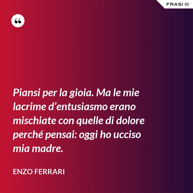 Piansi per la gioia. Ma le mie lacrime d’entusiasmo erano mischiate con quelle di dolore perché pensai: oggi ho ucciso mia madre. - Enzo Ferrari