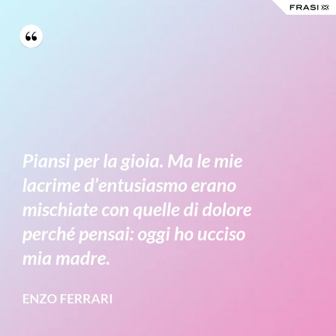 Piansi per la gioia. Ma le mie lacrime d’entusiasmo erano mischiate con quelle di dolore perché pensai: oggi ho ucciso mia madre. - Enzo Ferrari
