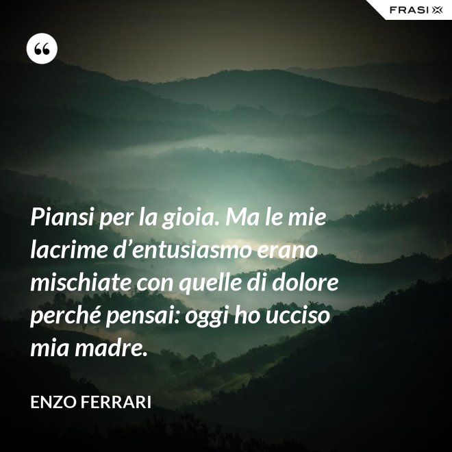 Piansi per la gioia. Ma le mie lacrime d’entusiasmo erano mischiate con quelle di dolore perché pensai: oggi ho ucciso mia madre. - Enzo Ferrari