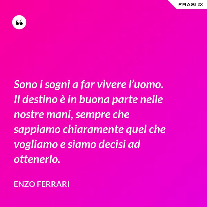 Sono i sogni a far vivere l’uomo. Il destino è in buona parte nelle nostre mani, sempre che sappiamo chiaramente quel che vogliamo e siamo decisi ad ottenerlo. - Enzo Ferrari