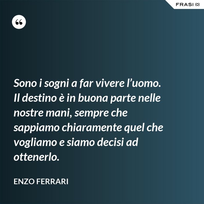 Sono i sogni a far vivere l’uomo. Il destino è in buona parte nelle nostre mani, sempre che sappiamo chiaramente quel che vogliamo e siamo decisi ad ottenerlo. - Enzo Ferrari