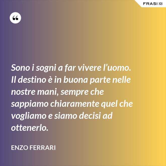 Sono i sogni a far vivere l’uomo. Il destino è in buona parte nelle nostre mani, sempre che sappiamo chiaramente quel che vogliamo e siamo decisi ad ottenerlo. - Enzo Ferrari