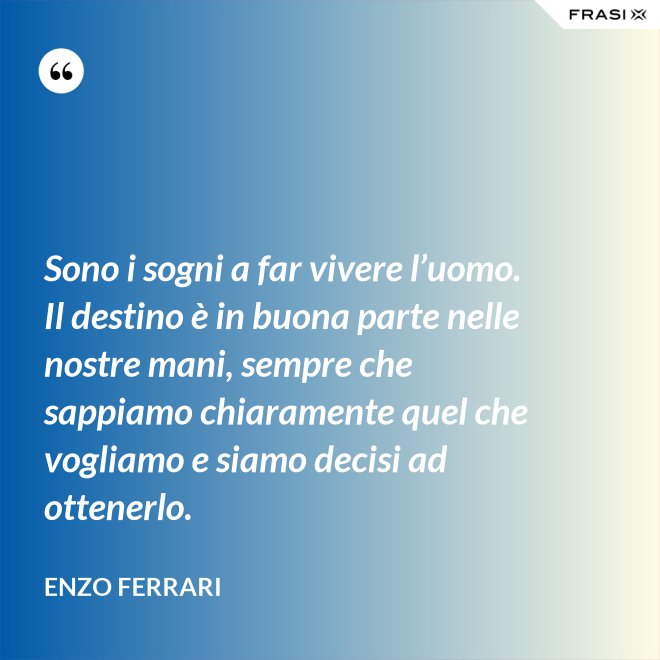 Sono i sogni a far vivere l’uomo. Il destino è in buona parte nelle nostre mani, sempre che sappiamo chiaramente quel che vogliamo e siamo decisi ad ottenerlo. - Enzo Ferrari