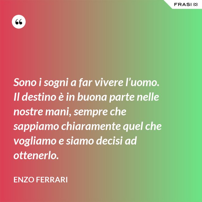 Sono i sogni a far vivere l’uomo. Il destino è in buona parte nelle nostre mani, sempre che sappiamo chiaramente quel che vogliamo e siamo decisi ad ottenerlo. - Enzo Ferrari