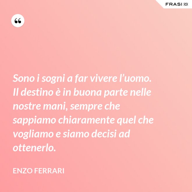 Sono i sogni a far vivere l’uomo. Il destino è in buona parte nelle nostre mani, sempre che sappiamo chiaramente quel che vogliamo e siamo decisi ad ottenerlo. - Enzo Ferrari