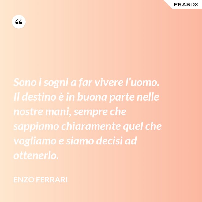 Sono i sogni a far vivere l’uomo. Il destino è in buona parte nelle nostre mani, sempre che sappiamo chiaramente quel che vogliamo e siamo decisi ad ottenerlo. - Enzo Ferrari