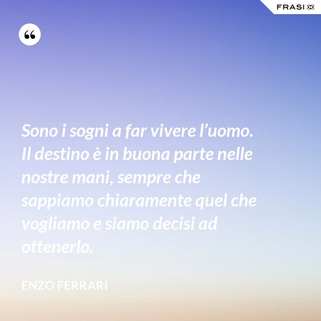 Sono i sogni a far vivere l’uomo. Il destino è in buona parte nelle nostre mani, sempre che sappiamo chiaramente quel che vogliamo e siamo decisi ad ottenerlo. - Enzo Ferrari