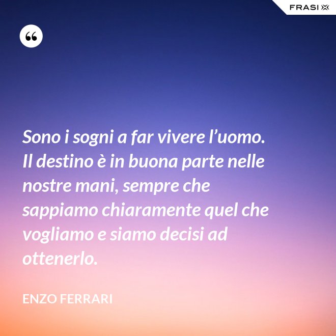 Sono i sogni a far vivere l’uomo. Il destino è in buona parte nelle nostre mani, sempre che sappiamo chiaramente quel che vogliamo e siamo decisi ad ottenerlo. - Enzo Ferrari