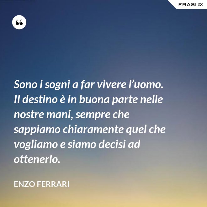 Sono i sogni a far vivere l’uomo. Il destino è in buona parte nelle nostre mani, sempre che sappiamo chiaramente quel che vogliamo e siamo decisi ad ottenerlo. - Enzo Ferrari