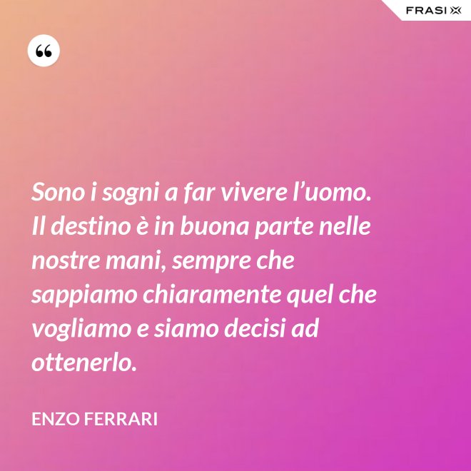 Sono i sogni a far vivere l’uomo. Il destino è in buona parte nelle nostre mani, sempre che sappiamo chiaramente quel che vogliamo e siamo decisi ad ottenerlo. - Enzo Ferrari