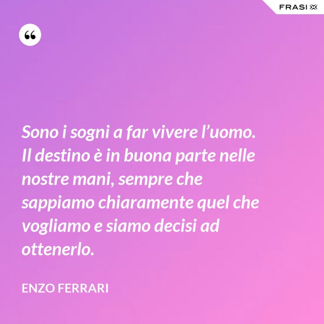 Sono i sogni a far vivere l’uomo. Il destino è in buona parte nelle nostre mani, sempre che sappiamo chiaramente quel che vogliamo e siamo decisi ad ottenerlo. - Enzo Ferrari
