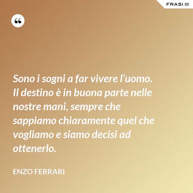 Sono i sogni a far vivere l’uomo. Il destino è in buona parte nelle nostre mani, sempre che sappiamo chiaramente quel che vogliamo e siamo decisi ad ottenerlo. - Enzo Ferrari