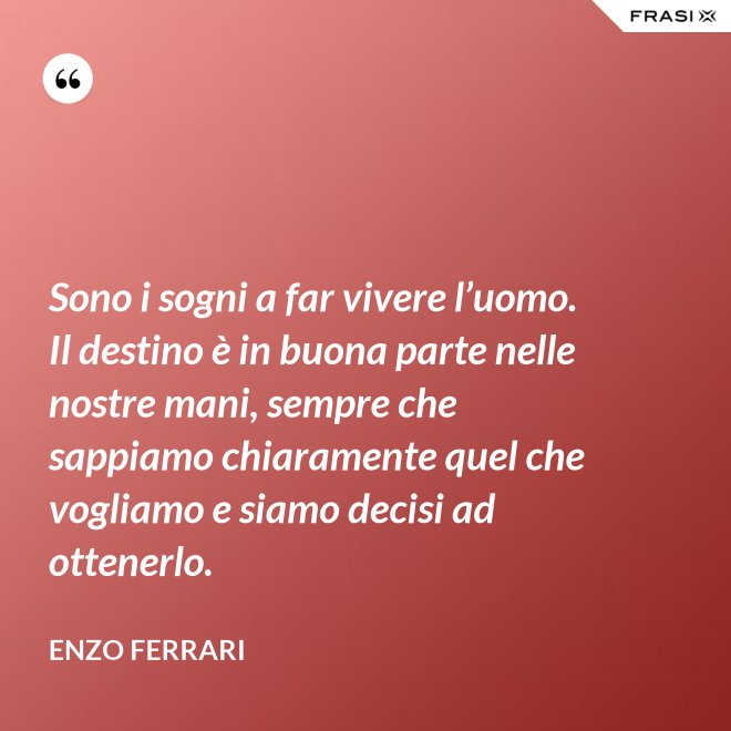 Sono i sogni a far vivere l’uomo. Il destino è in buona parte nelle nostre mani, sempre che sappiamo chiaramente quel che vogliamo e siamo decisi ad ottenerlo. - Enzo Ferrari