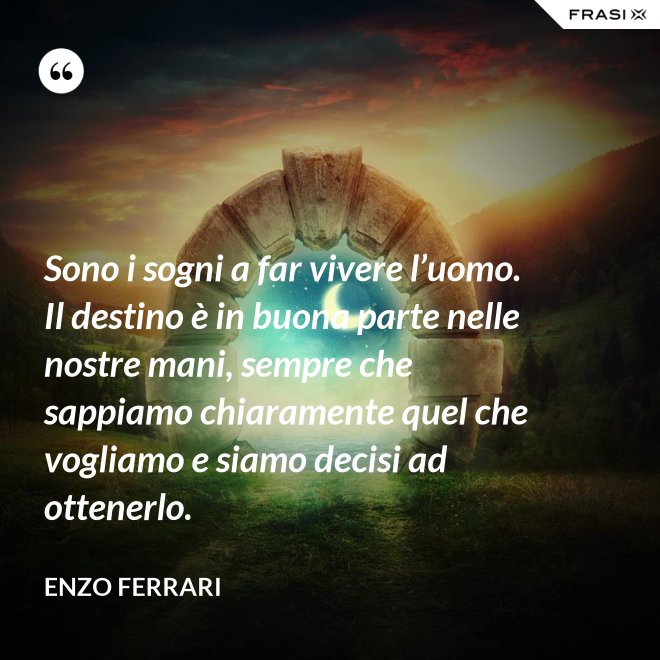 Sono i sogni a far vivere l’uomo. Il destino è in buona parte nelle nostre mani, sempre che sappiamo chiaramente quel che vogliamo e siamo decisi ad ottenerlo. - Enzo Ferrari