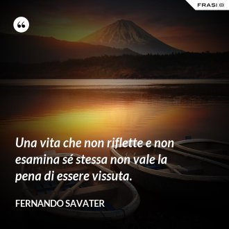 Una vita che non riflette e non esamina sé stessa non vale la pena di essere vissuta. - Fernando Savater