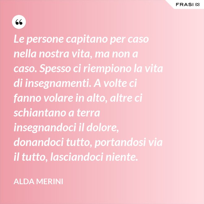 Le persone capitano per caso nella nostra vita, ma non a caso. Spesso ci riempiono la vita di insegnamenti. A volte ci fanno volare in alto, altre ci schiantano a terra insegnandoci il dolore, donandoci tutto, portandosi via il tutto, lasciandoci niente. - Alda Merini