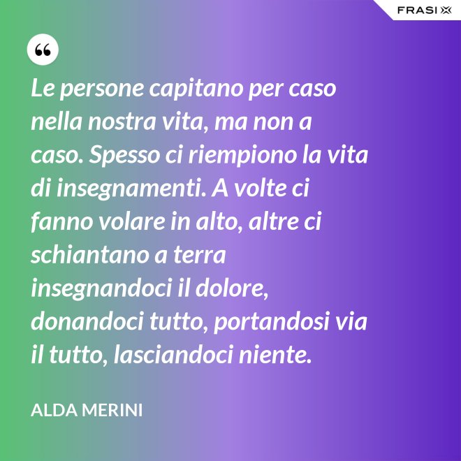 Le persone capitano per caso nella nostra vita, ma non a caso. Spesso ci riempiono la vita di insegnamenti. A volte ci fanno volare in alto, altre ci schiantano a terra insegnandoci il dolore, donandoci tutto, portandosi via il tutto, lasciandoci niente. - Alda Merini