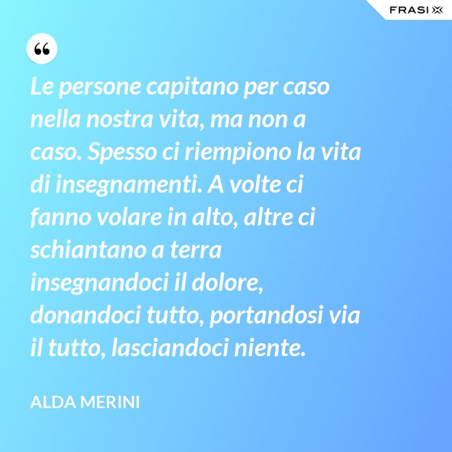 Le persone capitano per caso nella nostra vita, ma non a caso. Spesso ci riempiono la vita di insegnamenti. A volte ci fanno volare in alto, altre ci schiantano a terra insegnandoci il dolore, donandoci tutto, portandosi via il tutto, lasciandoci niente. - Alda Merini
