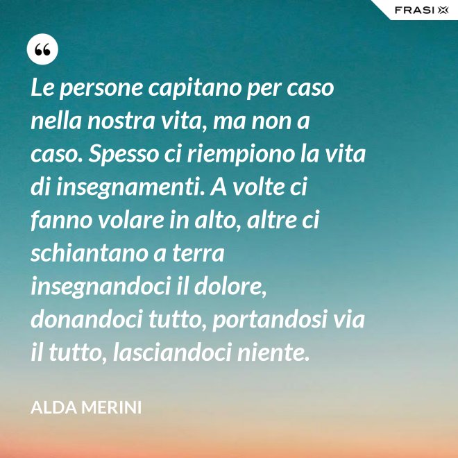 Le persone capitano per caso nella nostra vita, ma non a caso. Spesso ci riempiono la vita di insegnamenti. A volte ci fanno volare in alto, altre ci schiantano a terra insegnandoci il dolore, donandoci tutto, portandosi via il tutto, lasciandoci niente. - Alda Merini