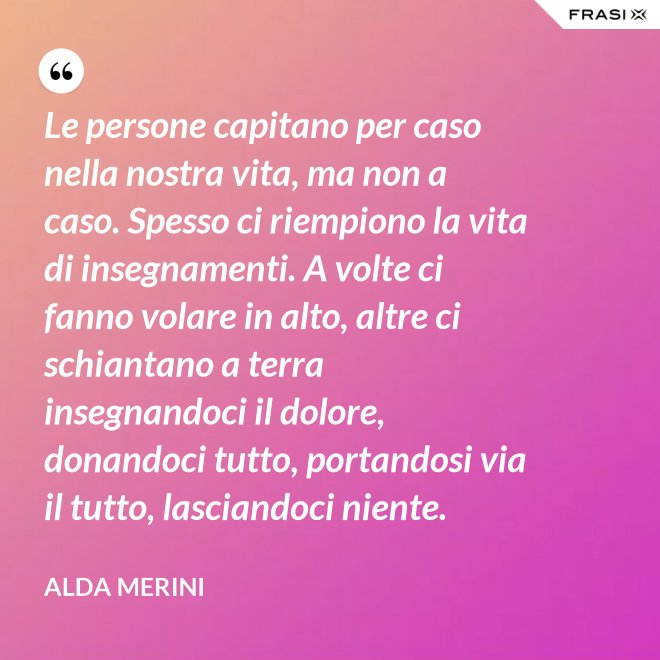 Le persone capitano per caso nella nostra vita, ma non a caso. Spesso ci riempiono la vita di insegnamenti. A volte ci fanno volare in alto, altre ci schiantano a terra insegnandoci il dolore, donandoci tutto, portandosi via il tutto, lasciandoci niente. - Alda Merini