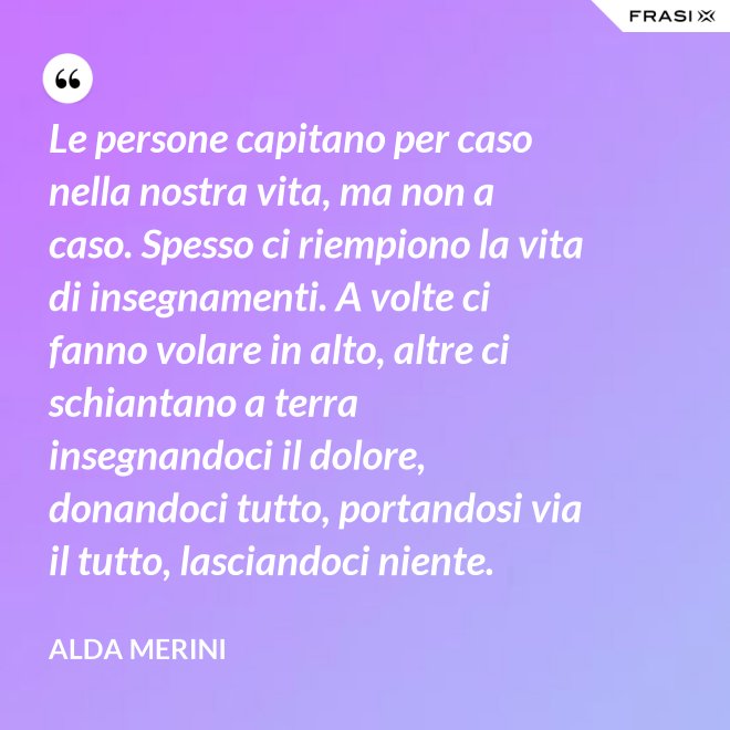 Le persone capitano per caso nella nostra vita, ma non a caso. Spesso ci riempiono la vita di insegnamenti. A volte ci fanno volare in alto, altre ci schiantano a terra insegnandoci il dolore, donandoci tutto, portandosi via il tutto, lasciandoci niente. - Alda Merini
