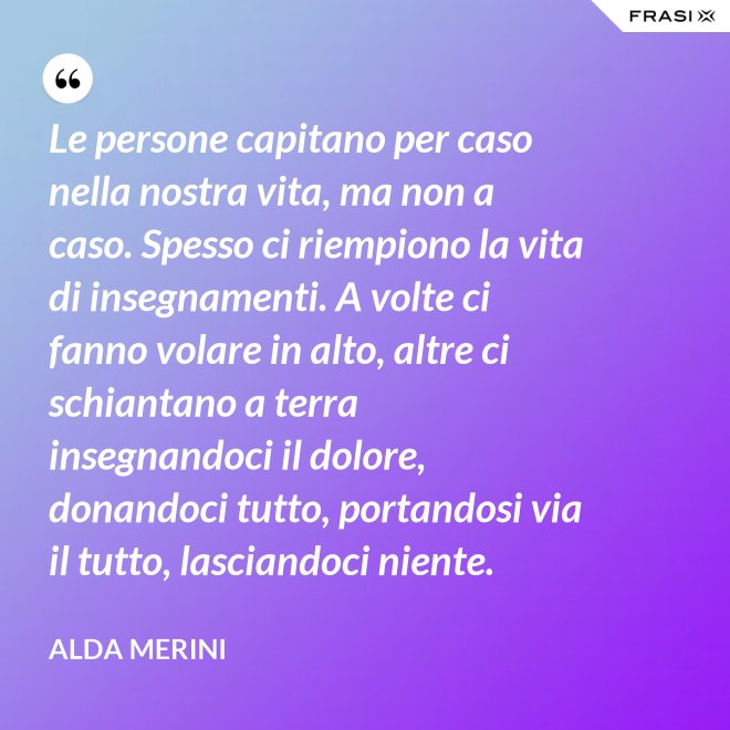 Le persone capitano per caso nella nostra vita, ma non a caso. Spesso ci riempiono la vita di insegnamenti. A volte ci fanno volare in alto, altre ci schiantano a terra insegnandoci il dolore, donandoci tutto, portandosi via il tutto, lasciandoci niente. - Alda Merini