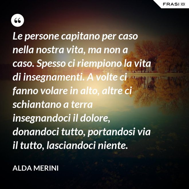 Le persone capitano per caso nella nostra vita, ma non a caso. Spesso ci riempiono la vita di insegnamenti. A volte ci fanno volare in alto, altre ci schiantano a terra insegnandoci il dolore, donandoci tutto, portandosi via il tutto, lasciandoci niente. - Alda Merini