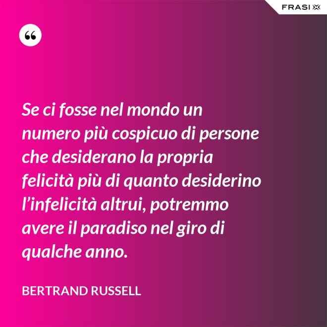 Se ci fosse nel mondo un numero più cospicuo di persone che desiderano la propria felicità più di quanto desiderino l’infelicità altrui, potremmo avere il paradiso nel giro di qualche anno. - Bertrand Russell