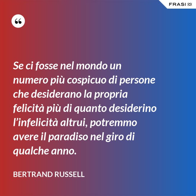 Se ci fosse nel mondo un numero più cospicuo di persone che desiderano la propria felicità più di quanto desiderino l’infelicità altrui, potremmo avere il paradiso nel giro di qualche anno. - Bertrand Russell