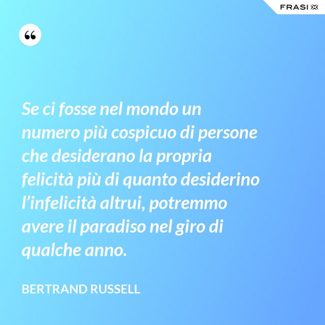 Se ci fosse nel mondo un numero più cospicuo di persone che desiderano la propria felicità più di quanto desiderino l’infelicità altrui, potremmo avere il paradiso nel giro di qualche anno. - Bertrand Russell