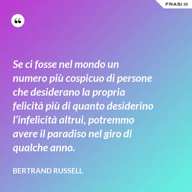 Se ci fosse nel mondo un numero più cospicuo di persone che desiderano la propria felicità più di quanto desiderino l’infelicità altrui, potremmo avere il paradiso nel giro di qualche anno. - Bertrand Russell