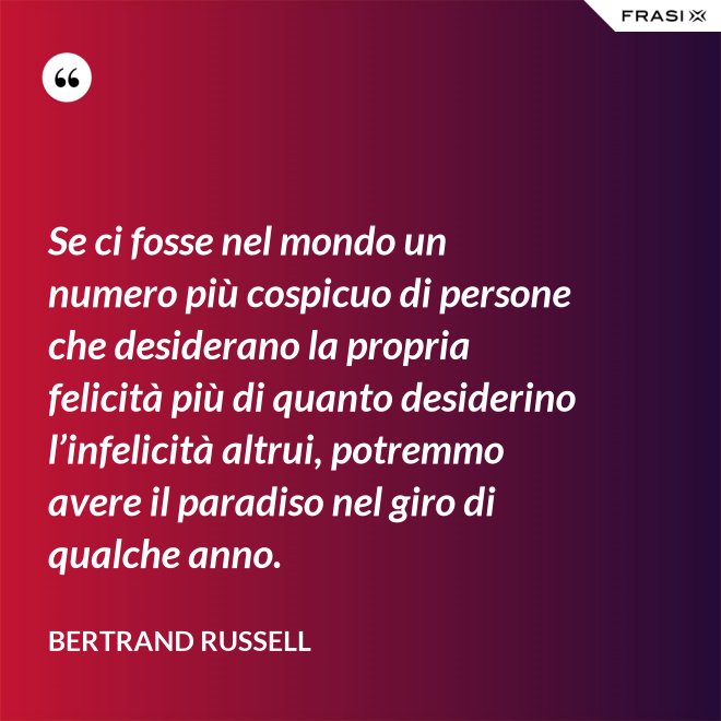 Se ci fosse nel mondo un numero più cospicuo di persone che desiderano la propria felicità più di quanto desiderino l’infelicità altrui, potremmo avere il paradiso nel giro di qualche anno. - Bertrand Russell