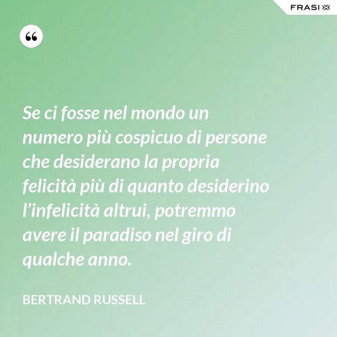 Se ci fosse nel mondo un numero più cospicuo di persone che desiderano la propria felicità più di quanto desiderino l’infelicità altrui, potremmo avere il paradiso nel giro di qualche anno. - Bertrand Russell