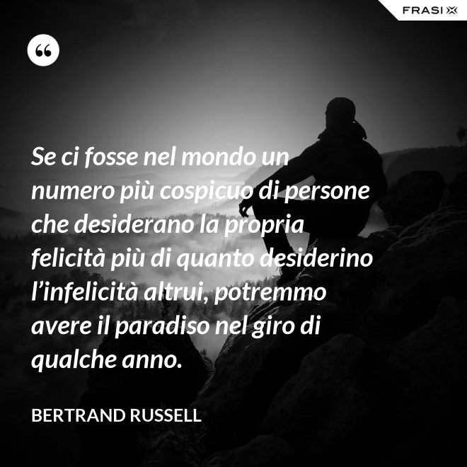 Se ci fosse nel mondo un numero più cospicuo di persone che desiderano la propria felicità più di quanto desiderino l’infelicità altrui, potremmo avere il paradiso nel giro di qualche anno. - Bertrand Russell