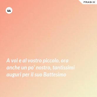 A voi e al vostro piccolo, ora anche un po’ nostro, tantissimi auguri per il suo Battesimo - Anonimo