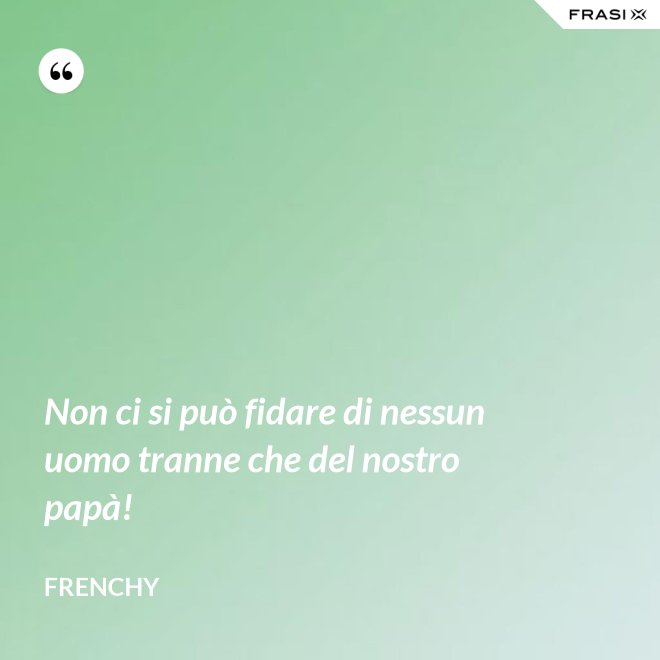 Non ci si può fidare di nessun uomo tranne che del nostro papà! - Frenchy