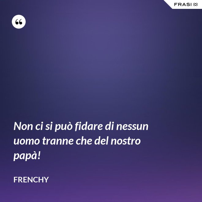 Non ci si può fidare di nessun uomo tranne che del nostro papà! - Frenchy