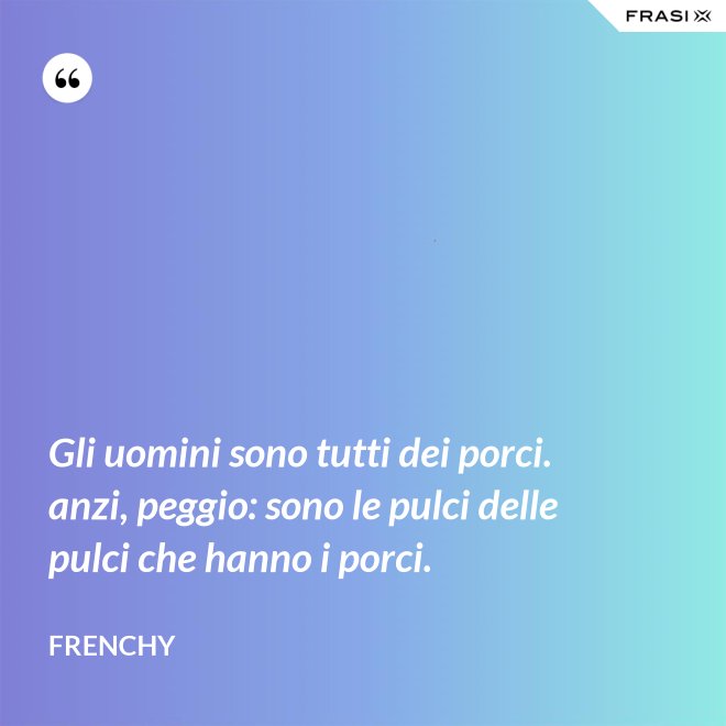 Gli uomini sono tutti dei porci. anzi, peggio: sono le pulci delle pulci che hanno i porci. - Frenchy