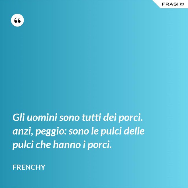 Gli uomini sono tutti dei porci. anzi, peggio: sono le pulci delle pulci che hanno i porci. - Frenchy