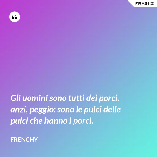 Gli uomini sono tutti dei porci. anzi, peggio: sono le pulci delle pulci che hanno i porci. - Frenchy