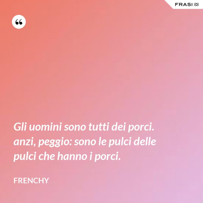 Gli uomini sono tutti dei porci. anzi, peggio: sono le pulci delle pulci che hanno i porci. - Frenchy