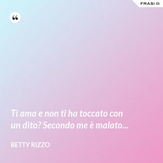 Ti ama e non ti ha toccato con un dito? Secondo me è malato... - Betty Rizzo