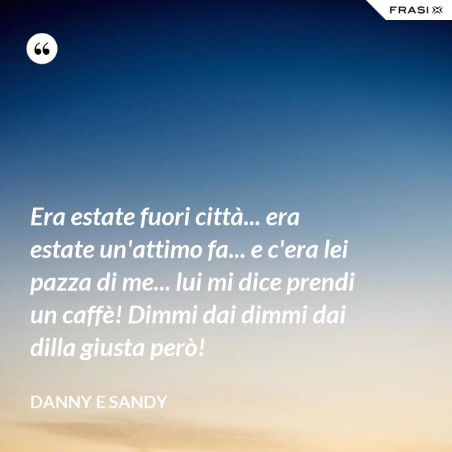Era estate fuori città... era estate un'attimo fa... e c'era lei pazza di me... lui mi dice prendi un caffè! Dimmi dai dimmi dai dilla giusta però! - Danny e Sandy