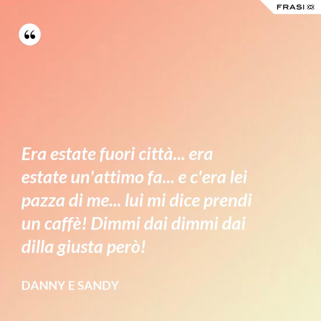 Era estate fuori città... era estate un'attimo fa... e c'era lei pazza di me... lui mi dice prendi un caffè! Dimmi dai dimmi dai dilla giusta però! - Danny e Sandy