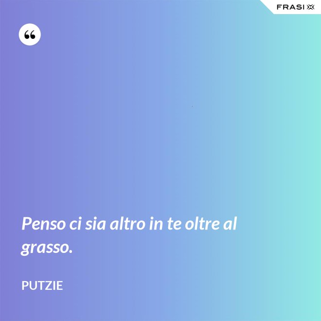 Penso ci sia altro in te oltre al grasso. - Putzie