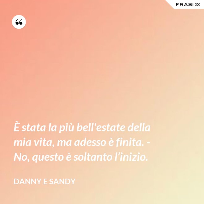 È stata la più bell'estate della mia vita, ma adesso è finita. - No, questo è soltanto l’inizio. - Danny e Sandy