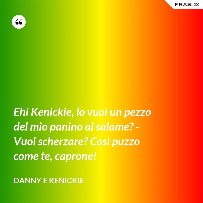 Ehi Kenickie, lo vuoi un pezzo del mio panino al salame? - Vuoi scherzare? Così puzzo come te, caprone! - Danny e Kenickie